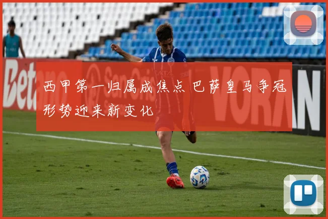 西甲第一归属成焦点 巴萨皇马争冠形势迎来新变化