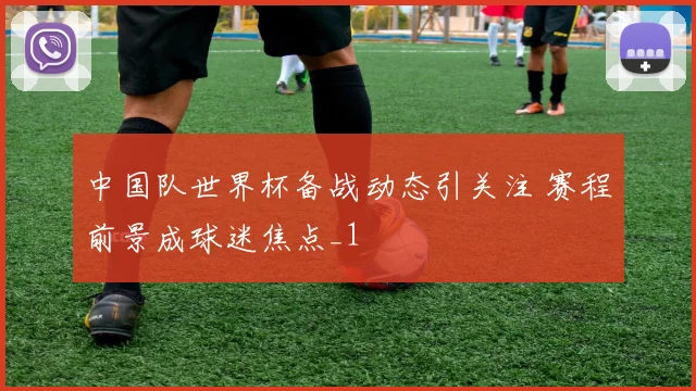 中国队世界杯备战动态引关注 赛程前景成球迷焦点_1