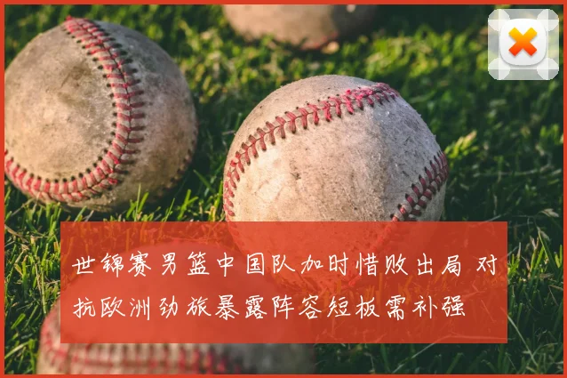 世锦赛男篮中国队加时惜败出局 对抗欧洲劲旅暴露阵容短板需补强