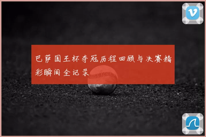 巴萨国王杯夺冠历程回顾与决赛精彩瞬间全记录