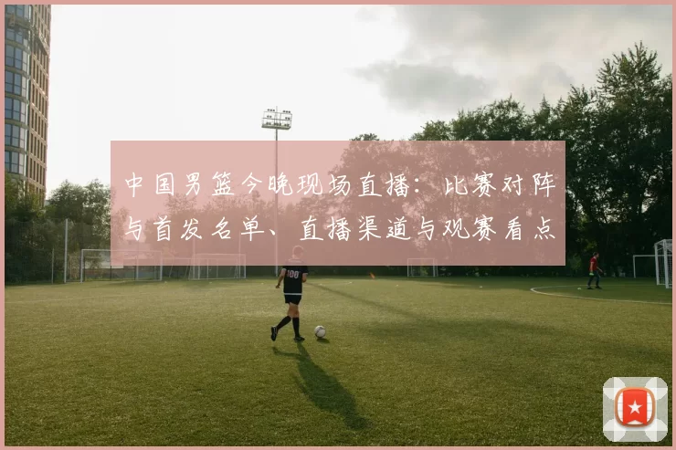 中国男篮今晚现场直播：比赛对阵与首发名单、直播渠道与观赛看点