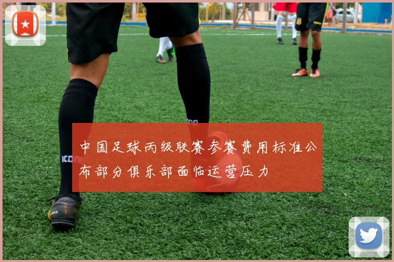 中国足球丙级联赛参赛费用标准公布部分俱乐部面临运营压力