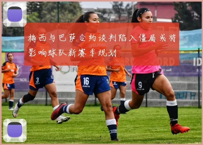 梅西与巴萨合约谈判陷入僵局或将影响球队新赛季规划