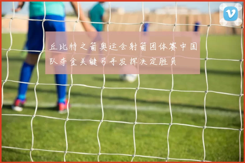 丘比特之箭奥运会射箭团体赛中国队夺金关键弓手发挥决定胜负