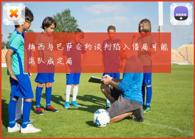 梅西与巴萨合约谈判陷入僵局可能离队成定局