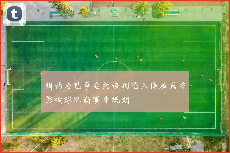 梅西与巴萨合约谈判陷入僵局或将影响球队新赛季规划