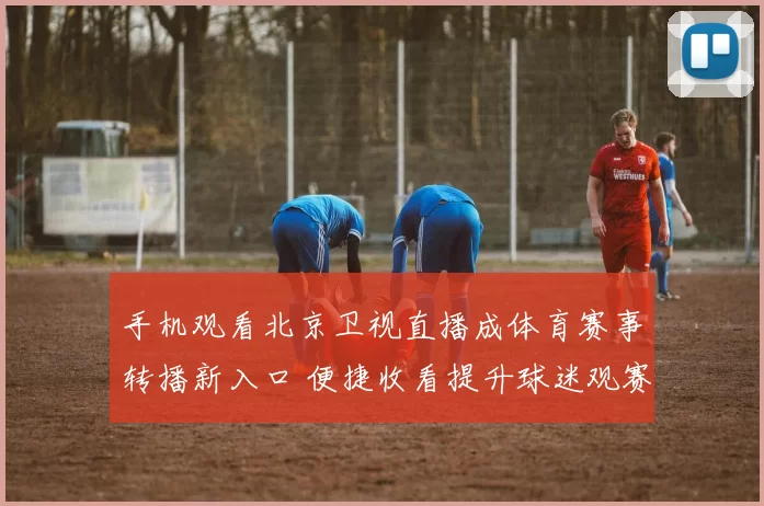 手机观看北京卫视直播成体育赛事转播新入口 便捷收看提升球迷观赛体验