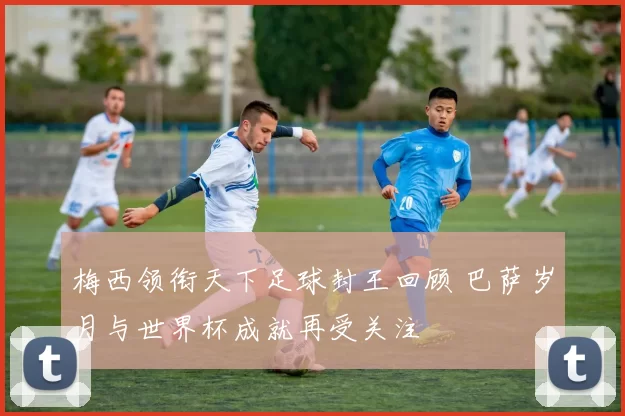 梅西领衔天下足球封王回顾 巴萨岁月与世界杯成就再受关注