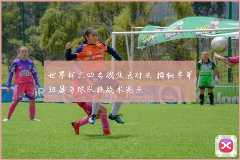 世界杯三四名战焦点对决 揭秘季军归属与球队技战术亮点