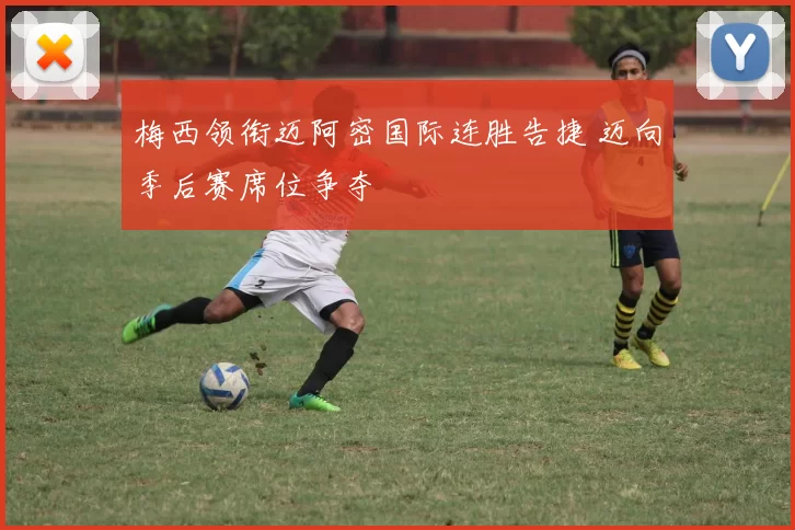 梅西领衔迈阿密国际连胜告捷 迈向季后赛席位争夺