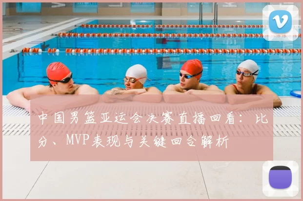 中国男篮亚运会决赛直播回看：比分、MVP表现与关键回合解析
