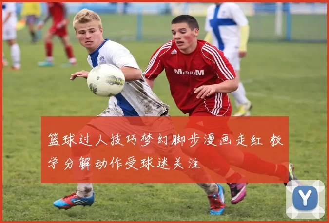 篮球过人技巧梦幻脚步漫画走红 教学分解动作受球迷关注