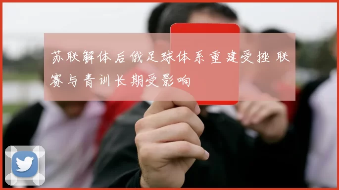 苏联解体后俄足球体系重建受挫 联赛与青训长期受影响