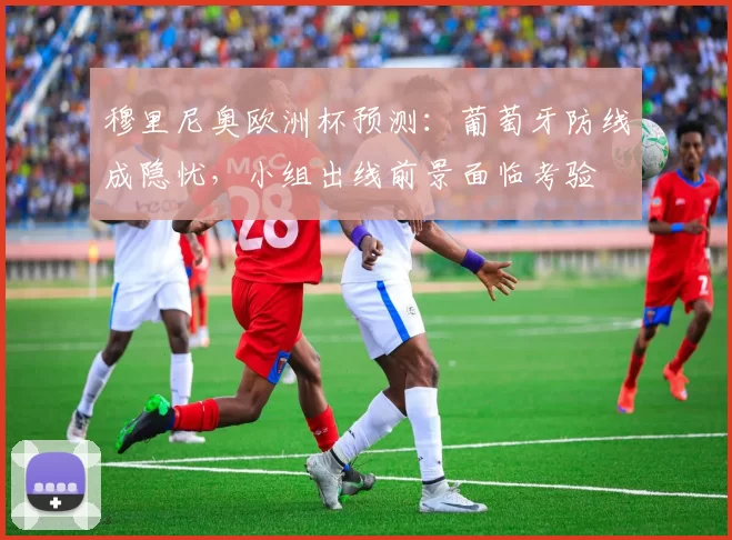 穆里尼奥欧洲杯预测：葡萄牙防线成隐忧，小组出线前景面临考验