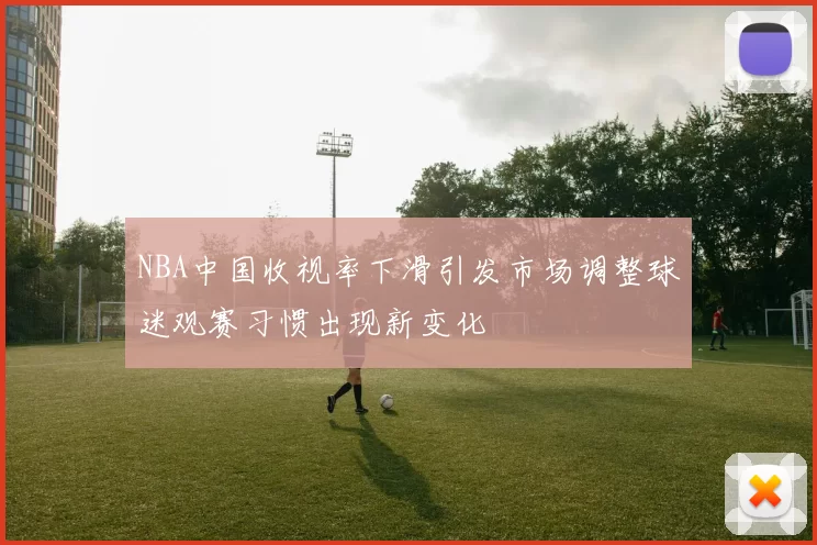 NBA中国收视率下滑引发市场调整球迷观赛习惯出现新变化