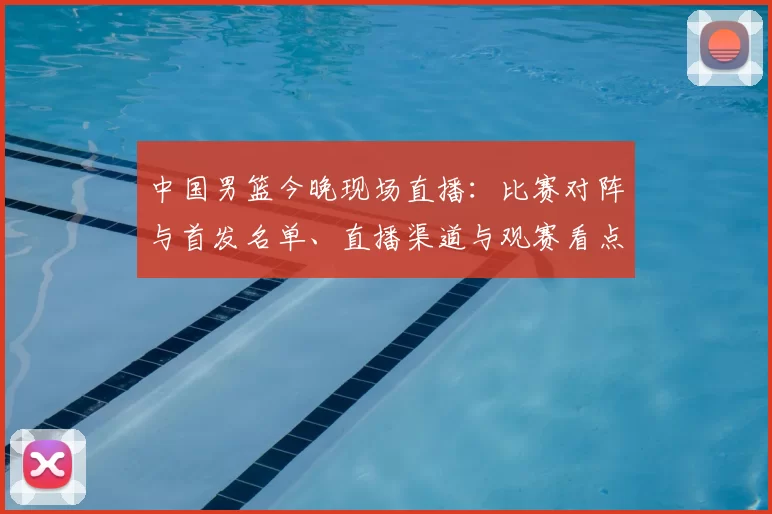 中国男篮今晚现场直播：比赛对阵与首发名单、直播渠道与观赛看点