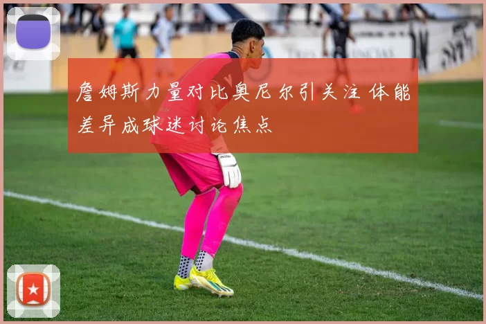 詹姆斯力量对比奥尼尔引关注 体能差异成球迷讨论焦点