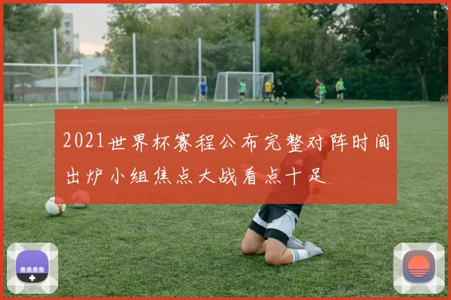 2021世界杯赛程公布完整对阵时间出炉小组焦点大战看点十足