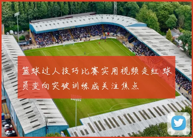 篮球过人技巧比赛实用视频走红 球员变向突破训练成关注焦点