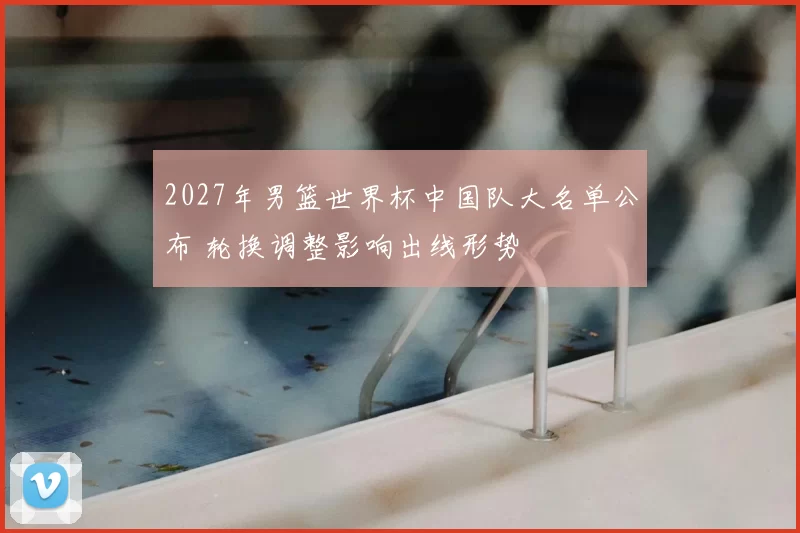 2027年男篮世界杯中国队大名单公布 轮换调整影响出线形势