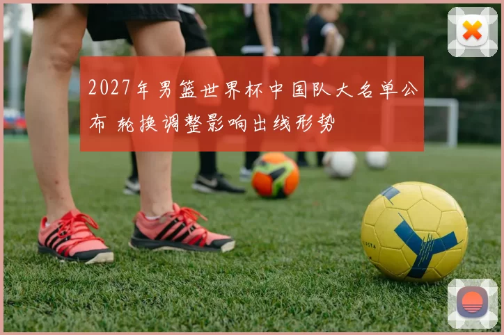 2027年男篮世界杯中国队大名单公布 轮换调整影响出线形势