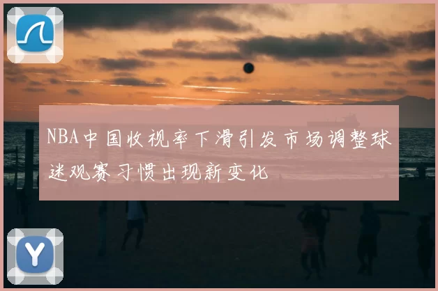 NBA中国收视率下滑引发市场调整球迷观赛习惯出现新变化
