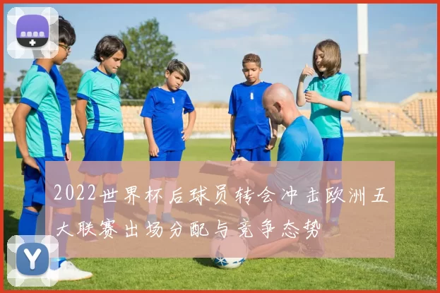 2022世界杯后球员转会冲击欧洲五大联赛出场分配与竞争态势