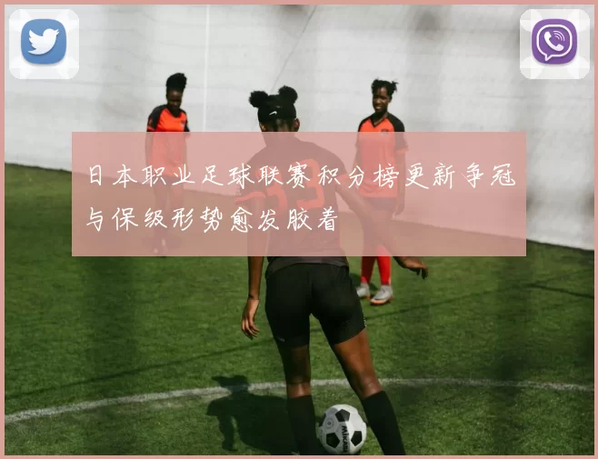 日本职业足球联赛积分榜更新争冠与保级形势愈发胶着